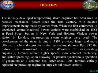 HISTORY
The initially developed reciprocating steam engineer has been used to
produce mechanical power since the 18th Century, with notable
improvements being made by James Watt. When the first commercially
developed central electrical power stations were established in 1882
at Pearl Street Station in New York and Holborn Viaduct power
station in London, reciprocating steam engines were used. The
development of the steam turbine in 1884 provided larger and more
efficient machine designs for central generating stations. By 1892 the
turbine was considered a better alternative to reciprocating
engines;[2] turbines offered higher speeds, more compact machinery,
and stable speed regulation allowing for parallel synchronous operation
of generators on a common bus. After about 1905, turbines entirely
replaced reciprocating engines in large central power stations
10 of 37
 