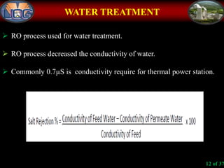WATER TREATMENT
 RO process used for water treatment.
 RO process decreased the conductivity of water.
 Commonly 0.7µS is conductivity require for thermal power station.
12 of 37
 