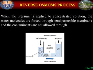 REVERSE OSMOSIS PROCESS
When the pressure is applied to concentrated solution, the
water molecules are forced through semipermeable membrane
and the contaminants are not allowed through.
13 of 37
 