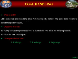 COAL HANDLING
 What is CHP?
CHP stand for coal handling plant which properly handles the coal from receipt to
transferring it to bunkers.
 Objective of CHP:
To supply the quanta processed coal to bunkers of coal mills for boiler operation.
To stack the coal to coal yard
 Transportation of coal:
1. Railways 2. Roadways 3. Ropeways
15 of 37
 