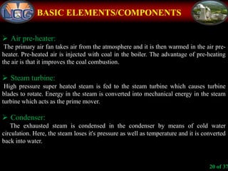 BASIC ELEMENTS/COMPONENTS
 Air pre-heater:
The primary air fan takes air from the atmosphere and it is then warmed in the air pre-
heater. Pre-heated air is injected with coal in the boiler. The advantage of pre-heating
the air is that it improves the coal combustion.
 Steam turbine:
High pressure super heated steam is fed to the steam turbine which causes turbine
blades to rotate. Energy in the steam is converted into mechanical energy in the steam
turbine which acts as the prime mover.
 Condenser:
The exhausted steam is condensed in the condenser by means of cold water
circulation. Here, the steam loses it's pressure as well as temperature and it is converted
back into water.
20 of 37
 