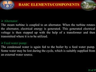 BASIC ELEMENTS/COMPONENTS
Alternator:
The steam turbine is coupled to an alternator. When the turbine rotates
the alternator, electrical energy is generated. This generated electrical
voltage is then stepped up with the help of a transformer and then
transmitted where it is to be utilized.
Feed water pump:
The condensed water is again fed to the boiler by a feed water pump.
Some water may be lost during the cycle, which is suitably supplied from
an external water source.
21 of 37
 