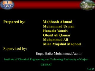 Prepared by: Mahboob Ahmad
Muhammad Usman
Hanzala Younis
Obaid Ali Qamar
Muhammad Ali
Mian Mujahid Maqbool
Supervised by:
Engr. Hafiz Muhammad Aamir
Institute of Chemical Engineering and Technology University of Gujrat
GUJRAT
3 of 37
 