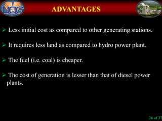 ADVANTAGES
 Less initial cost as compared to other generating stations.
 It requires less land as compared to hydro power plant.
 The fuel (i.e. coal) is cheaper.
 The cost of generation is lesser than that of diesel power
plants.
36 of 37
 