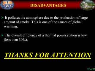 DISADVANTAGES
 It pollutes the atmosphere due to the production of large
amount of smoke. This is one of the causes of global
warming.
 The overall efficiency of a thermal power station is low
(less than 30%).
THANKS FOR ATTENTION
37 of 37
 
