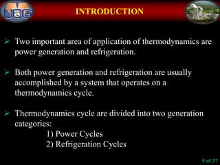 INTRODUCTION
 Two important area of application of thermodynamics are
power generation and refrigeration.
 Both power generation and refrigeration are usually
accomplished by a system that operates on a
thermodynamics cycle.
 Thermodynamics cycle are divided into two generation
categories:
1) Power Cycles
2) Refrigeration Cycles
5 of 37
 