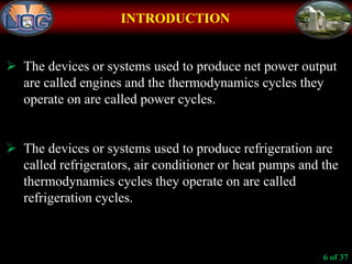 INTRODUCTION
 The devices or systems used to produce net power output
are called engines and the thermodynamics cycles they
operate on are called power cycles.
 The devices or systems used to produce refrigeration are
called refrigerators, air conditioner or heat pumps and the
thermodynamics cycles they operate on are called
refrigeration cycles.
6 of 37
 