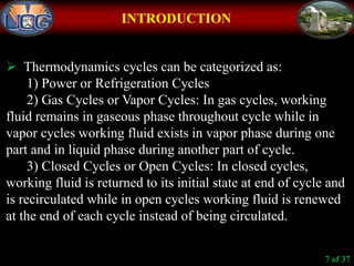 INTRODUCTION
 Thermodynamics cycles can be categorized as:
1) Power or Refrigeration Cycles
2) Gas Cycles or Vapor Cycles: In gas cycles, working
fluid remains in gaseous phase throughout cycle while in
vapor cycles working fluid exists in vapor phase during one
part and in liquid phase during another part of cycle.
3) Closed Cycles or Open Cycles: In closed cycles,
working fluid is returned to its initial state at end of cycle and
is recirculated while in open cycles working fluid is renewed
at the end of each cycle instead of being circulated.
7 of 37
 