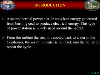 INTRODUCTION
 A steam/thermal power station uses heat energy generated
from burning coal to produce electrical energy. This type
of power station is widely used around the world.
 From the turbine the steam is cooled back to water in the
Condenser, the resulting water is fed back into the boiler to
repeat the cycle.
9 of 37
 