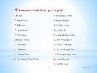  Components of steam power plant
1.Boiler 7. Boiler feed pump
* Superheater 8. Wagon Tippler
* Reheater 9. Crusher house
* Economiser 10. Coal Mill
* Air-heater 11. Induced draught fan
2.Steam Turbine 12. Ash Precipitators
3. Generator 13. Boiler Chimney
4. Condenser 14. Forced draught fan
5. Cooling Tower 15. Water treatment plant
6. Circulating Water Pump 16. Control room
17. Switch yard
04-04-20175
 