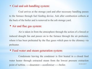 • Coal and ash handling system:
Coal arrives at the storage yard and after necessary handling passes
to the furnace through fuel feeding device. Ash after combustion collects at
the back of the boiler and is removed to the ash storage yard.
• Air and flue gas system:
Air is taken in from the atmosphere through the action of a forced or
induced draught fan and passes on to the furnace through the air preheater,
where it has been preheated by the flue gases which pass to the chimney via
preheater.
• Feed water and steam generation system:
Condensate leaving the condenser is first heated in a closed feed
water heater through extracted steam from the lowest pressure extraction
point of turbine. ----deaerator----economiser -----boiler. 04-04-20177
 