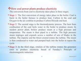 04-04-20179
How coal power plants produce electricity
The conversion from coal to electricity takes place in three stages.
• Stage 1: The first conversion of energy takes place in the boiler. Coal is
burnt in the boiler furnace to produce heat. Carbon in the coal and
Oxygen in the air combine to produce Carbon Dioxide and heat.
• Stage 2: The second stage is the thermodynamic process. The heat from
combustion of the coal boils water in the boiler to produce steam. In
modern power plant, boilers produce steam at a high pressure and
temperature. The steam is then piped to a turbine. The high pressure
steam impinges and expands across a number of sets of blades in the
turbine. The impulse and the thrust created rotates the turbine. The steam
is then condensed to water and pumped back into the boiler to repeat the
cycle.
• Stage 3: In the third stage, rotation of the turbine rotates the generator
rotor to produce electricity based of Faraday’s Principle of
electromagnetic induction.
 
