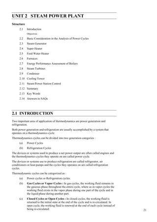 21
Steam Power Plant
UNIT 2 STEAM POWER PLANT
Structure
2.1 Introduction
Objectives
2.2 Basic Consideration in the Analysis of Power Cycles
2.3 Steam Generator
2.4 Super Heater
2.5 Feed Water Heater
2.6 Furnaces
2.7 Energy Performance Assessment of Boilers
2.8 Steam Turbines
2.9 Condenser
2.10 Cooling Tower
2.11 Steam Power Station Control
2.12 Summary
2.13 Key Words
2.14 Answers to SAQs
2.1 INTRODUCTION
Two important area of application of thermodynamics are power generation and
refrigeration.
Both power generation and refrigeration are usually accomplished by a system that
operates on a thermodynamics cycle.
Thermodynamics cycles can be divided into two generation categories :
(a) Power Cycles
(b) Refrigeration Cycles
The devices or systems used to produce a net power output are often called engines and
the thermodynamics cycles they operate on are called power cycle.
The devices or systems use to produce refrigeration are called refrigerator, air
conditioners or heat pumps and the cycles they operates on are called refrigeration
cycles.
Thermodynamic cycles can be categorized as :
(a) Power cycles or Refrigeration cycles.
(b) Gas Cycles or Vapor Cycles : In gas cycles, the working fluid remains in
the gaseous phase throughout the entire cycle, where as in vapor cycles the
working fluid exists in the vapor phase during one part of the cycle and in
the liquid phase during another part.
(c) Closed Cycles or Open Cycles : In closed cycles, the working fluid is
returned to the initial state at the end of the cycle and is re-circulated. In
open cycle, the working fluid is renewed at the end of each cycle instead of
being re-circulated.
 