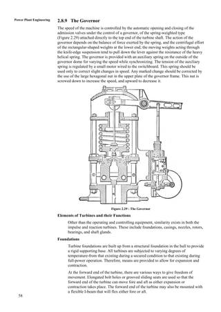 58
Power Plant Engineering 2.8.9 The Governor
The speed of the machine is controlled by the automatic opening and closing of the
admission valves under the control of a governor, of the spring-weighted type
(Figure 2.29) attached directly to the top end of the turbine shaft. The action of the
governor depends on the balance of force exerted by the spring, and the centrifugal effort
of the rectangular-shaped weights at the lower end; the moving weights acting through
the knife-edge suspension tend to pull down the lever against the resistance of the heavy
helical spring. The governor is provided with an auxiliary spring on the outside of the
governor dome for varying the speed while synchronizing. The tension of the auxiliary
spring is regulated by a small motor wired to the switchboard. This spring should be
used only to correct slight changes in speed. Any marked change should be corrected by
the use of the large hexagonal nut in the upper plate of the governor frame. This nut is
screwed down to increase the speed, and upward to decrease it.
Figure 2.29 : The Governor
Elements of Turbines and their Functions
Other than the operating and controlling equipment, similarity exists in both the
impulse and reaction turbines. These include foundations, casings, nozzles, rotors,
bearings, and shaft glands.
Foundations
Turbine foundations are built up from a structural foundation in the hull to provide
a rigid supporting base. All turbines are subjected to varying degrees of
temperature-from that existing during a secured condition to that existing during
full-power operation. Therefore, means are provided to allow for expansion and
contraction.
At the forward end of the turbine, there are various ways to give freedom of
movement. Elongated bolt holes or grooved sliding seats are used so that the
forward end of the turbine can move fore and aft as either expansion or
contraction takes place. The forward end of the turbine may also be mounted with
a flexible I-beam that will flex either fore or aft.
 
