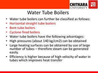 Water Tube Boilers
• Water tube boilers can further be classified as follows:
• Horizontal straight tube boilers
• Bent tube boilers
• Cyclone fired boilers
• Water tube boilers have the following advantages:
• High pressures (about 140 kg/cm2) can be obtained
• Large heating surfaces can be obtained by use of large
number of tubes – therefore steam can be generated
easily.
• Efficiency is higher because of high velocity of water in
tubes which improves heat transfer
 