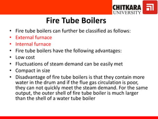 Fire Tube Boilers
• Fire tube boilers can further be classified as follows:
• External furnace
• Internal furnace
• Fire tube boilers have the following advantages:
• Low cost
• Fluctuations of steam demand can be easily met
• Compact in size
• Disadvantage of fire tube boilers is that they contain more
water in the drum and if the flue gas circulation is poor,
they can not quickly meet the steam demand. For the same
output, the outer shell of fire tube boiler is much larger
than the shell of a water tube boiler
 