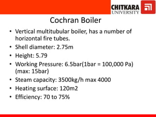 Cochran Boiler
• Vertical multitubular boiler, has a number of
horizontal fire tubes.
• Shell diameter: 2.75m
• Height: 5.79
• Working Pressure: 6.5bar(1bar = 100,000 Pa)
(max: 15bar)
• Steam capacity: 3500kg/h max 4000
• Heating surface: 120m2
• Efficiency: 70 to 75%
 