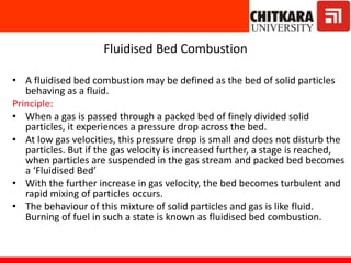 Fluidised Bed Combustion
• A fluidised bed combustion may be defined as the bed of solid particles
behaving as a fluid.
Principle:
• When a gas is passed through a packed bed of finely divided solid
particles, it experiences a pressure drop across the bed.
• At low gas velocities, this pressure drop is small and does not disturb the
particles. But if the gas velocity is increased further, a stage is reached,
when particles are suspended in the gas stream and packed bed becomes
a ‘Fluidised Bed’
• With the further increase in gas velocity, the bed becomes turbulent and
rapid mixing of particles occurs.
• The behaviour of this mixture of solid particles and gas is like fluid.
Burning of fuel in such a state is known as fluidised bed combustion.
 