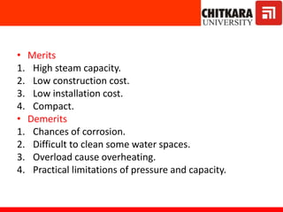 • Merits
1. High steam capacity.
2. Low construction cost.
3. Low installation cost.
4. Compact.
• Demerits
1. Chances of corrosion.
2. Difficult to clean some water spaces.
3. Overload cause overheating.
4. Practical limitations of pressure and capacity.
 