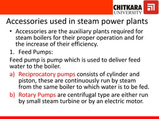 Accessories used in steam power plants
• Accessories are the auxiliary plants required for
steam boilers for their proper operation and for
the increase of their efficiency.
1. Feed Pumps:
Feed pump is pump which is used to deliver feed
water to the boiler.
a) Reciprocatory pumps consists of cylinder and
piston, these are continuously run by steam
from the same boiler to which water is to be fed.
b) Rotary Pumps are centrifugal type are either run
by small steam turbine or by an electric motor.
 
