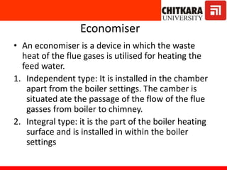 Economiser
• An economiser is a device in which the waste
heat of the flue gases is utilised for heating the
feed water.
1. Independent type: It is installed in the chamber
apart from the boiler settings. The camber is
situated ate the passage of the flow of the flue
gasses from boiler to chimney.
2. Integral type: it is the part of the boiler heating
surface and is installed in within the boiler
settings
 