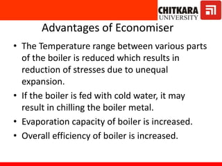 Advantages of Economiser
• The Temperature range between various parts
of the boiler is reduced which results in
reduction of stresses due to unequal
expansion.
• If the boiler is fed with cold water, it may
result in chilling the boiler metal.
• Evaporation capacity of boiler is increased.
• Overall efficiency of boiler is increased.
 