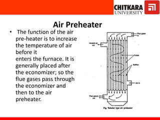 Air Preheater
• The function of the air
pre-heater is to increase
the temperature of air
before it
enters the furnace. It is
generally placed after
the economizer; so the
flue gases pass through
the economizer and
then to the air
preheater.
 