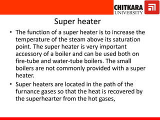 Super heater
• The function of a super heater is to increase the
temperature of the steam above its saturation
point. The super heater is very important
accessory of a boiler and can be used both on
fire-tube and water-tube boilers. The small
boilers are not commonly provided with a super
heater.
• Super heaters are located in the path of the
furnance gases so that the heat is recovered by
the superhearter from the hot gases,
 
