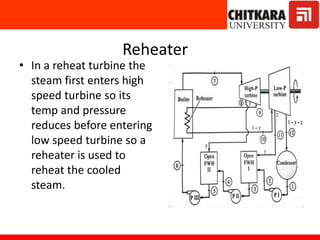 Reheater
• In a reheat turbine the
steam first enters high
speed turbine so its
temp and pressure
reduces before entering
low speed turbine so a
reheater is used to
reheat the cooled
steam.
 