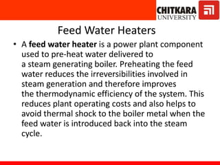 Feed Water Heaters
• A feed water heater is a power plant component
used to pre-heat water delivered to
a steam generating boiler. Preheating the feed
water reduces the irreversibilities involved in
steam generation and therefore improves
the thermodynamic efficiency of the system. This
reduces plant operating costs and also helps to
avoid thermal shock to the boiler metal when the
feed water is introduced back into the steam
cycle.
 