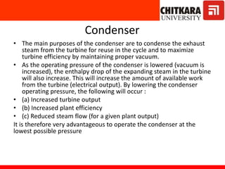 Condenser
• The main purposes of the condenser are to condense the exhaust
steam from the turbine for reuse in the cycle and to maximize
turbine efficiency by maintaining proper vacuum.
• As the operating pressure of the condenser is lowered (vacuum is
increased), the enthalpy drop of the expanding steam in the turbine
will also increase. This will increase the amount of available work
from the turbine (electrical output). By lowering the condenser
operating pressure, the following will occur :
• (a) Increased turbine output
• (b) Increased plant efficiency
• (c) Reduced steam flow (for a given plant output)
It is therefore very advantageous to operate the condenser at the
lowest possible pressure
 