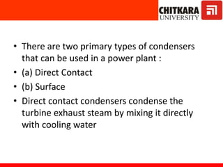 • There are two primary types of condensers
that can be used in a power plant :
• (a) Direct Contact
• (b) Surface
• Direct contact condensers condense the
turbine exhaust steam by mixing it directly
with cooling water
 
