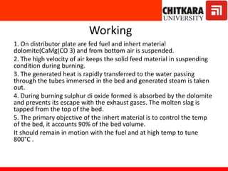 Working
1. On distributor plate are fed fuel and inhert material
dolomite(CaMg(CO 3) and from bottom air is suspended.
2. The high velocity of air keeps the solid feed material in suspending
condition during burning.
3. The generated heat is rapidly transferred to the water passing
through the tubes immersed in the bed and generated steam is taken
out.
4. During burning sulphur di oxide formed is absorbed by the dolomite
and prevents its escape with the exhaust gases. The molten slag is
tapped from the top of the bed.
5. The primary objective of the inhert material is to control the temp
of the bed, it accounts 90% of the bed volume.
It should remain in motion with the fuel and at high temp to tune
800°C .
 