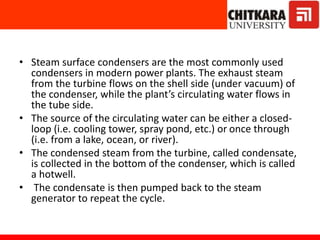• Steam surface condensers are the most commonly used
condensers in modern power plants. The exhaust steam
from the turbine flows on the shell side (under vacuum) of
the condenser, while the plant’s circulating water flows in
the tube side.
• The source of the circulating water can be either a closed-
loop (i.e. cooling tower, spray pond, etc.) or once through
(i.e. from a lake, ocean, or river).
• The condensed steam from the turbine, called condensate,
is collected in the bottom of the condenser, which is called
a hotwell.
• The condensate is then pumped back to the steam
generator to repeat the cycle.
 