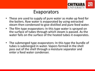 Evaporators
• These are used to supply of pure water as make up feed for
the boilers. Raw water is evaporated by using extracted
steam then condensed to give distilled and pure feed water.
• The film type evaporators: In this type water is sprayed on
the surface of tubes through which steam is passed. As the
water falls on the surface of the heated tubes it evaporates.
• The submerged type evaporators: In this type the bundle of
tubes is submerged in water. Vapors formed in the shell
pass out of the shell through a moisture separator and
enter a feed water condenser.
 