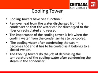 Cooling Tower
• Cooling Towers have one function :
• Remove heat from the water discharged from the
condenser so that the water can be discharged to the
river or recirculated and reused.
• The importance of the cooling tower is felt when the
cooling water from the condenser has to be cooled.
• The cooling water after condensing the steam,
becomes hot and it has to be cooled as it belongs to a
closed system.
• The Cooling towers do the job of decreasing the
temperature of the cooling water after condensing the
steam in the condenser.
 