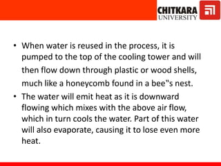 • When water is reused in the process, it is
pumped to the top of the cooling tower and will
then flow down through plastic or wood shells,
much like a honeycomb found in a bee‟s nest.
• The water will emit heat as it is downward
flowing which mixes with the above air flow,
which in turn cools the water. Part of this water
will also evaporate, causing it to lose even more
heat.
 