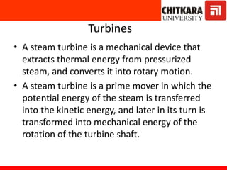 Turbines
• A steam turbine is a mechanical device that
extracts thermal energy from pressurized
steam, and converts it into rotary motion.
• A steam turbine is a prime mover in which the
potential energy of the steam is transferred
into the kinetic energy, and later in its turn is
transformed into mechanical energy of the
rotation of the turbine shaft.
 