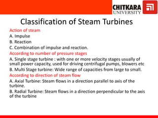 Classification of Steam Turbines
Action of steam
A. Impulse
B. Reaction
C. Combination of impulse and reaction.
According to number of pressure stages
A. Single stage turbine : with one or more velocity stages usually of
small power capacity, used for driving centrifugal pumps, blowers etc
B. Multi Stage turbine: Wide range of capacities from large to small.
According to direction of steam flow
A. Axial Turbine: Steam flows in a direction parallel to axis of the
turbine.
B. Radial Turbine: Steam flows in a direction perpendicular to the axis
of the turbine
 