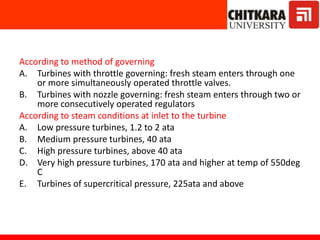 According to method of governing
A. Turbines with throttle governing: fresh steam enters through one
or more simultaneously operated throttle valves.
B. Turbines with nozzle governing: fresh steam enters through two or
more consecutively operated regulators
According to steam conditions at inlet to the turbine
A. Low pressure turbines, 1.2 to 2 ata
B. Medium pressure turbines, 40 ata
C. High pressure turbines, above 40 ata
D. Very high pressure turbines, 170 ata and higher at temp of 550deg
C
E. Turbines of supercritical pressure, 225ata and above
 