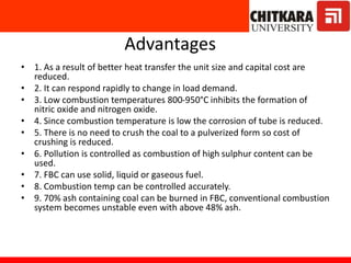 Advantages
• 1. As a result of better heat transfer the unit size and capital cost are
reduced.
• 2. It can respond rapidly to change in load demand.
• 3. Low combustion temperatures 800-950°C inhibits the formation of
nitric oxide and nitrogen oxide.
• 4. Since combustion temperature is low the corrosion of tube is reduced.
• 5. There is no need to crush the coal to a pulverized form so cost of
crushing is reduced.
• 6. Pollution is controlled as combustion of high sulphur content can be
used.
• 7. FBC can use solid, liquid or gaseous fuel.
• 8. Combustion temp can be controlled accurately.
• 9. 70% ash containing coal can be burned in FBC, conventional combustion
system becomes unstable even with above 48% ash.
 