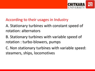 According to their usages in Industry
A. Stationary turbines with constant speed of
rotation: alternators
B. Stationary turbines with variable speed of
rotation : turbo-blowers, pumps
C. Non stationary turbines with variable speed:
steamers, ships, locomotives
 