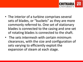 • The interior of a turbine comprises several
sets of blades, or “buckets” as they are more
commonly referred to. One set of stationary
blades is connected to the casing and one set
of rotating blades is connected to the shaft.
• The sets intermesh with certain minimum
clearances, with the size and configuration of
sets varying to efficiently exploit the
expansion of steam at each stage.
 