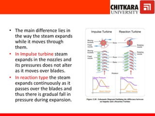 • The main difference lies in
the way the steam expands
while it moves through
them.
• In Impulse turbine steam
expands in the nozzles and
its pressures does not alter
as it moves over blades.
• In reaction type the steam
expands continuously as it
passes over the blades and
thus there is gradual fall in
pressure during expansion.
 