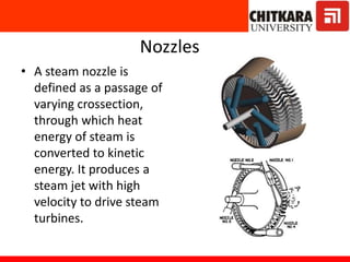 Nozzles
• A steam nozzle is
defined as a passage of
varying crossection,
through which heat
energy of steam is
converted to kinetic
energy. It produces a
steam jet with high
velocity to drive steam
turbines.
 