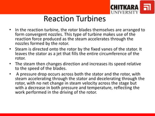 Reaction Turbines
• In the reaction turbine, the rotor blades themselves are arranged to
form convergent nozzles. This type of turbine makes use of the
reaction force produced as the steam accelerates through the
nozzles formed by the rotor.
• Steam is directed onto the rotor by the fixed vanes of the stator. It
leaves the stator as a jet that fills the entire circumference of the
rotor.
• The steam then changes direction and increases its speed relative
to the speed of the blades.
• A pressure drop occurs across both the stator and the rotor, with
steam accelerating through the stator and decelerating through the
rotor, with no net change in steam velocity across the stage but
with a decrease in both pressure and temperature, reflecting the
work performed in the driving of the rotor.
 