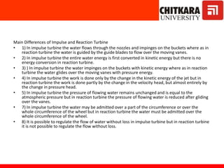 Main Differences of Impulse and Reaction Turbine
• 1) In impulse turbine the water flows through the nozzles and impinges on the buckets where as in
reaction turbine the water is guided by the guide blades to flow over the moving vanes.
• 2) In impulse turbine the entire water energy is first converted in kinetic energy but there is no
energy conversion in reaction turbine.
• 3) ) In impulse turbine the water impinges on the buckets with kinetic energy where as in reaction
turbine the water glides over the moving vanes with pressure energy.
• 4) In impulse turbine the work is done only by the change in the kinetic energy of the jet but in
reaction turbine the work is done partly by the change in the velocity head, but almost entirely by
the change in pressure head.
• 5) In impulse turbine the pressure of flowing water remains unchanged and is equal to the
atmospheric pressure but in reaction turbine the pressure of flowing water is reduced after gliding
over the vanes.
• 7) In impulse turbine the water may be admitted over a part of the circumference or over the
whole circumference of the wheel but in reaction turbine the water must be admitted over the
whole circumference of the wheel.
• 8) It is possible to regulate the flow of water without loss in impulse turbine but in reaction turbine
it is not possible to regulate the flow without loss.
 