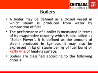 Boilers
• A boiler may be defined as a closed vessel in
which steam is produced from water by
combustion of fuel.
• The performance of a boiler is measured in terms
of its evaporative capacity which is also called as
“Boiler Power”. It is defined as the amount of
steam produced in kg/hour. It may also be
expressed in kg of steam per kg of fuel burnt or
kg/hr/m2 of heating surface.
• Boilers are classified according to the following
criteria:
 