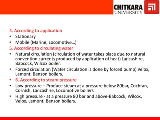 4. According to application
• Stationary
• Mobile (Marine, Locomotive…)
5. According to circulating water
• Natural circulation (circulation of water takes place due to natural
convention currents produced by application of heat) Lancashire,
Babcock, Wilcox boiler.
• Forced circulation (Water circulation is done by forced pump) Velox,
Lamont, Benson boilers.
• 6. According to steam pressure
• Low pressure – Produce steam at a pressure below 80bar, Cochran,
Cornish, Lancashire, Locomotive boilers
• High pressure - at a pressure 80 bar and above-Babcock, Wilcox,
Velox, Lamont, Benson boilers.
 