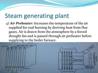 Steam generating plant
4) Air Preheater: Increases the temperature of the air
supplied for coal burning by deriving heat from flue
gases. Air is drawn from the atmosphere by a forced
drought fan and is passed through air preheater before
supplying to the boiler furnace.
 